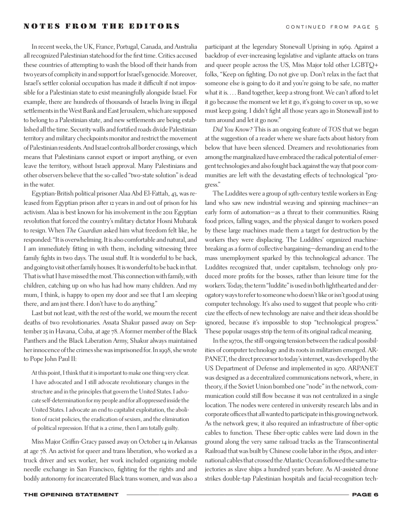 NOTES FROM THE EDI  DRS  Inrecent weeks, the UK, France, Portugal, Canada, and Australia allecognized Palestnian statehood for the first time. Crities accused these countris of atiempting to wash the blood off their hands from twoyearsof complictyinand supportforIsrael’ genocide. Moreover, Tsrael’ settler colonial occupation has made it diffcultif not impos- sible for a Palestinian state o exist meaningfully alongsde Isacl. For ‘example, there are hundreds of thousands of sraclis living in illegal settlements in the West Bankand East Jerusalem, whichare supposed tobelong 0 a Palestinian sate, and nev settlements ae being estab- lished allthetime. Security walls and fortified roads divide Palesinian teritory and milltary checkpoints monitor and restrict the movement of Palestinian residents. And Israel controlsall border crossings, which means that Palestinians cannot export or import anything, or even leave the teritory, without Isracli approval. Many Palestinians and other observers beleve that the so-called “tworstate solution’ i dead in the vater.  Egyptian-British poltical prisoner Alaa Abd E-Fattah, 43, was re- Teased from Egyptian prison after 12 yearsin and out of prison for his activism. Alaa s best known for hisimvolvement in the 2on Egyptian revolution that forced the country’s military dictator Hosni Mubarak 1o resign. When The Guardian asked him wha freedom feltlike, he responded:“Itis overwhelming Itisalso comfortable and natural, and T am immediately fiting in with them, including witnessing three family fights in two days. The usual stuff. It s wonderful o be back, andgoingtovisitother family houses Itis wonderful tobe back inthat, Thatiswhat | have missed the most This connection with family, with children, catching up on who has had how many children. And my mum, | think,is happy to open my door and see that | am sleeping there, and am just there. I don’t have to do anything™  Last but not least,with the rest of the world, we mourn the recent deaths of two revolutionaries. Assata Shakur passed away on Sep- tember 25in Havana, Cuba, at age 75. A former member o the Black Panthers and the Black Liberation Army, Shakur always maintained herinnacenceof he crimesshe was imprisoned for. In1gg8, she wrote to Pope John Pau I  Atthis point | think thattisimportant to malke one thing very clear I have advocated and I still advocate revolutionary changes in the. Structure and inthe principlesthat govern the United States. L advo- determination for my people and foralloppressed. United States. | advocate an end to capialistexploitation, the abol-  ates sidethe  tion of racist polices,the eradication ofsexism, and the limination of poltical epression. If that s a rime, then L am totaly guily.  Miss Major Grifin-Gracy passed away on October 14 in Arkansas at age 78, An activstfor queer and trans liberation, who worked as a truck driver and sex worker, her work included organizing mobile needle exchange in San Francisco, fighting for the rights and and bodily autonomy for incarcerated Black trans women, and was also a  THE OPENING STATEMENT  CONTINUED FROM PAGE 5  participant at the legendary Stonewall Uprising in 16. Against backdrop of ever-increasing legislative and viglante attacks on trans and queer people across the US, Miss Major told other LGBTO+ folks, “Keep on fighting. Do not give up. Don’trelax in the fact that someone else is going to do it and you’re going to be safe, no matter whatitis.... Band together, keepa strong front. We can’tafford tolet it go because the moment we let it go, it going to cover us up, so we must keep going. | didn’tfight all those years ago in Stonewalljust to tum around and let it go now”  Did You Know? Thisis an ongoing feature of TOS that we began at the suggestion of a reader where we share facts about history from below that have been sienced. Dreamers and revolutionaries from ‘amongthe marginalized have embraced the radical potential of emer- genttechnologiesandalso fought back against the way that poor com- munities are left with the devastating effects of technological “pro- gress  The Luddites were a group ofgth-century extile workers in Eng: land who saw new industrial weaving and spinning machines—an early form of automation~—as a threat to their communities Rising food prices, faling wages, and the physical danger to workers posed by these large machines made them a target for destruction by the workers they were displacing. The Luddites” organized machine- breaking as  form of cllective bargaining ~demanding an end to the mass unemployment sparked by this technological advance. The Luddites recognized that, under capitalism, technology only pro- duced more profts for the bosses, rather than leisure time for the workers. Today, the term “luddite”is wsed in both lighthearted and der ogatory waystoreferto someone who doesn’t ke orisn’t good atusing ‘computer technology. 1t also used to suggest that people who riti cize the effects of new technology are naive and their ideas should be ignored, because it’s impossible to stop “technological progress” These popular usages stip the term of it orginal radical meaning  Inthe 19705, the stll-ongoing tension between the radical possib ities of computer technology and it oots in militarism emerged. AR- PANET, the direct precursorto today’sinternet, was developed by the US Department of Defense and implemented in 1970, ARPANET was designed as a decentralized communications network, where, in theory,ifthe Soviet Union bombed one “node” in the network, com- munication could still flow becanse it was not centralized in a single Tocation. The nodes were centered in niversity research labs and in corporate ofics thatall wanted to partcipatein this growing network. As the network grew, it also required an infrastructure of iber-optic: cables to function. These fiber-optic cables were laid down in the ground along the very same railroad tracks as the Transcontinental Railroad that was built by Chinese coolielabor n the 18505, and nter- national cables that erossed the Atlantic Ocean followed the sametra- jectories as slave ships a hundred years before. As Al-assisted drone strikes double-tap Palestinian hospitals and facial-recognition tech-  PAGE & 